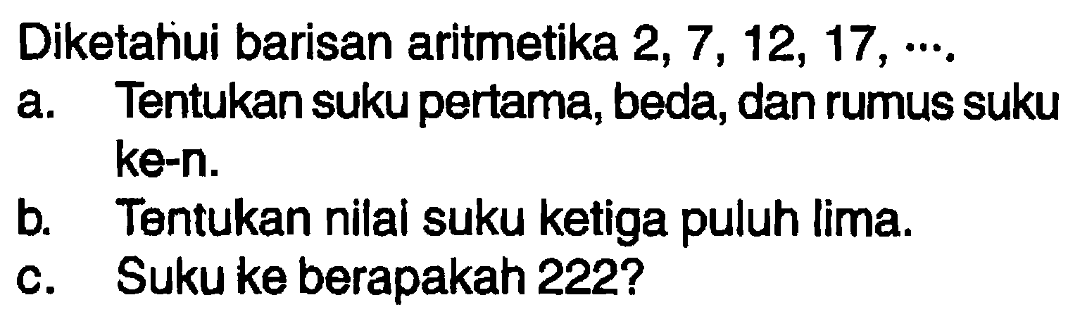 Diketahiui barisan aritmetika 2, 7, 12, 17, ... .a. Tentukan suku pertama, beda, dan rumus suku ke-n.b. Tentukan nilai suku ketiga puluh lima.c. Suku ke berapakah 222?