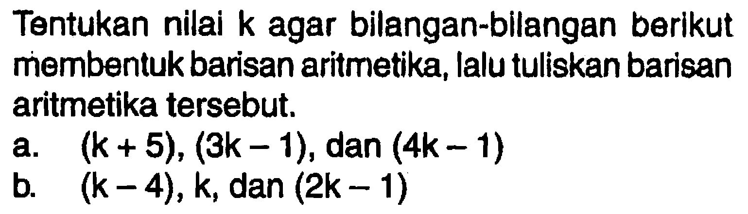 Tentukan nilai k agar bilangan-bilangan berikut membentuk barisan aritmetika, lalu tuliskan barisan aritmetika tersebut.
a.  (k+5),(3k-1), dan (4k-1) 
b.  (k-4), k, dan (2k-1) 