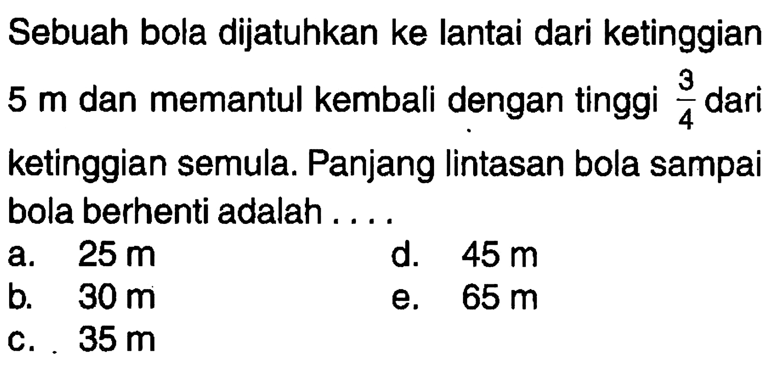 Sebuah bola dijatuhkan ke lantai dari ketinggian 5 m dan memantul kembali dengan tinggi 3/4 dari ketinggian semula. Panjang Iintasan bola sampai bola berhenti adalah 