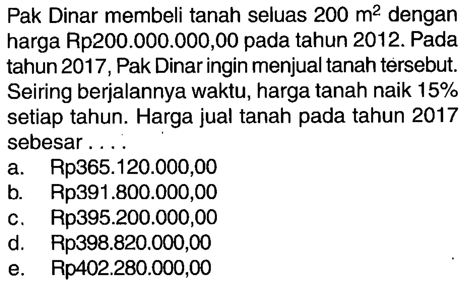 Pak Dinar membeli tanah seluas 200 m^2 dengan harga Rp200.000.000,00 pada tahun 2012. Pada tahun 2017, Pak Dinar ingin menjual tanah tersebut. Seiring berjalannya waktu, harga tanah naik 15% setiap tahun. Harga jual tanah pada tahun 2017 sebesar ....