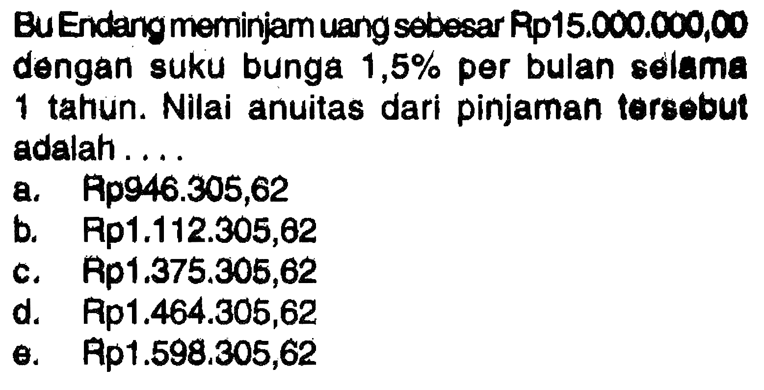 Bu Endang meminiam uang sebesar Pp15.000.000,00 dengan suku bunga 1,5% per bulan selama 1 tahun. Nilai anuitas dari pinjaman tersebut adalah ... 
a. Rp946.305,62 
b. Rp1.112.305,62 
c. Rp1.375.305,62 
d. Rp1.464.305,62 
e. Rp1.598.305,62 