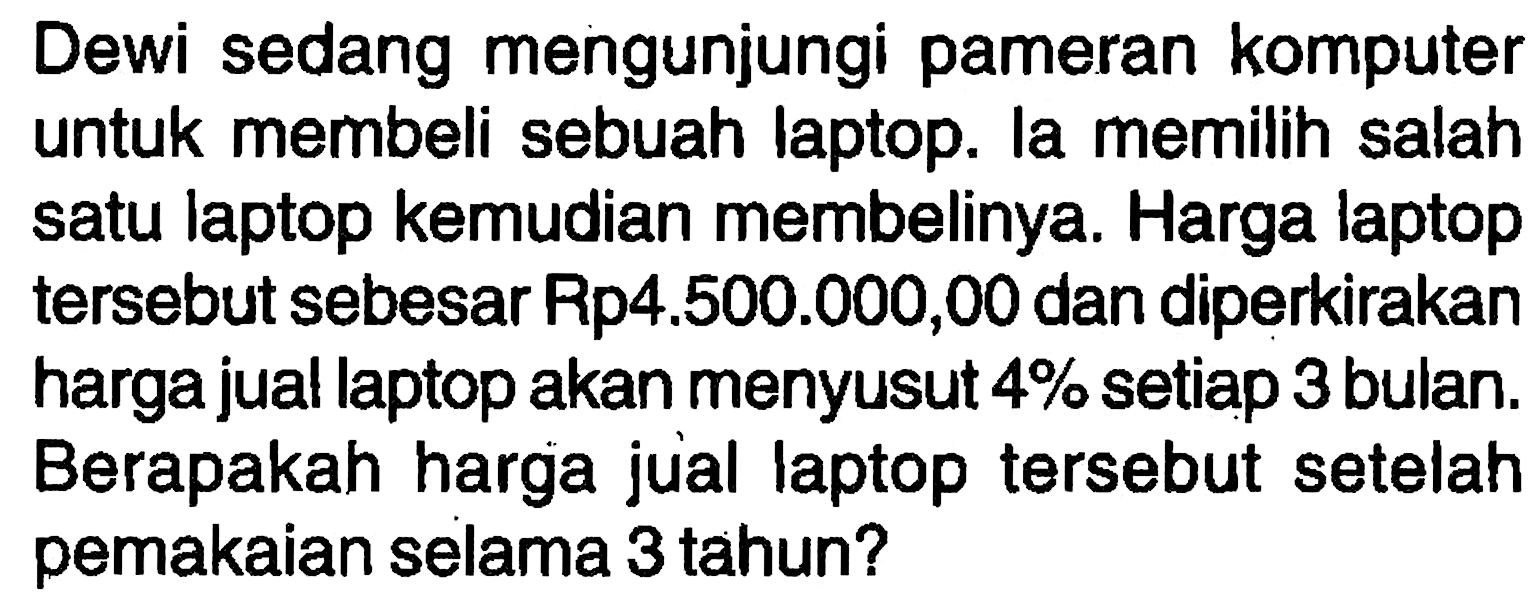 Dewi sedang mengunjungi pameran komputer untuk membeli sebuah laptop. la memilih salah satu laptop kemudian membelinya. Harga laptop tersebut sebesar Rp4.500.000,00 dan diperkirakan harga jual laptop akan menyusut  4%  setiap 3 bulan. Berapakah harga jual laptop tersebut setelah pemakaian selama 3 tahun?