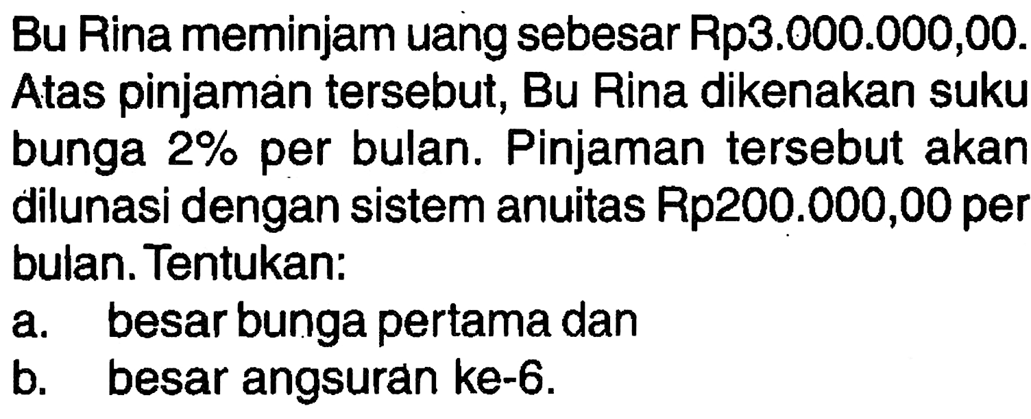 Bu Rina meminjam uang sebesar Rp3.000.000,00. Atas pinjaman tersebut, Bu Rina dikenakan suku bunga 2% per bulan. Pinjaman tersebut akan dilunasi dengan sistem anuitas Rp200.000,00 per bulan. Tentukan: a. besar bunga pertama dan b. besar angsuran ke-6. 