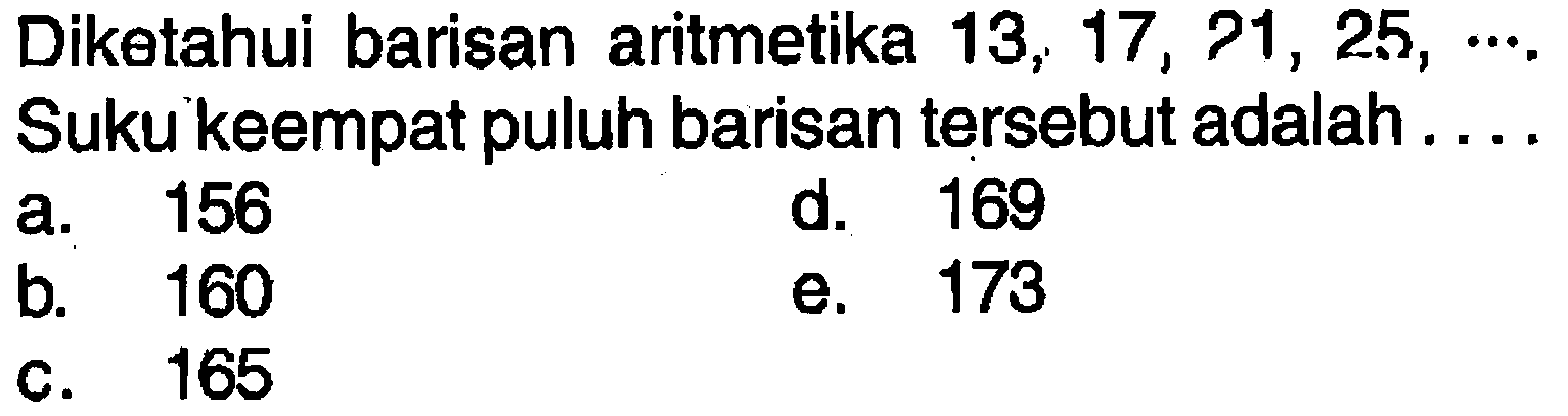 Diketahui barisan aritmetika 13, 17, 21, 25, Suku keempat puluh barisan tersebut adalah . a.156 d. 169 b. 160 e. 173 c. 160