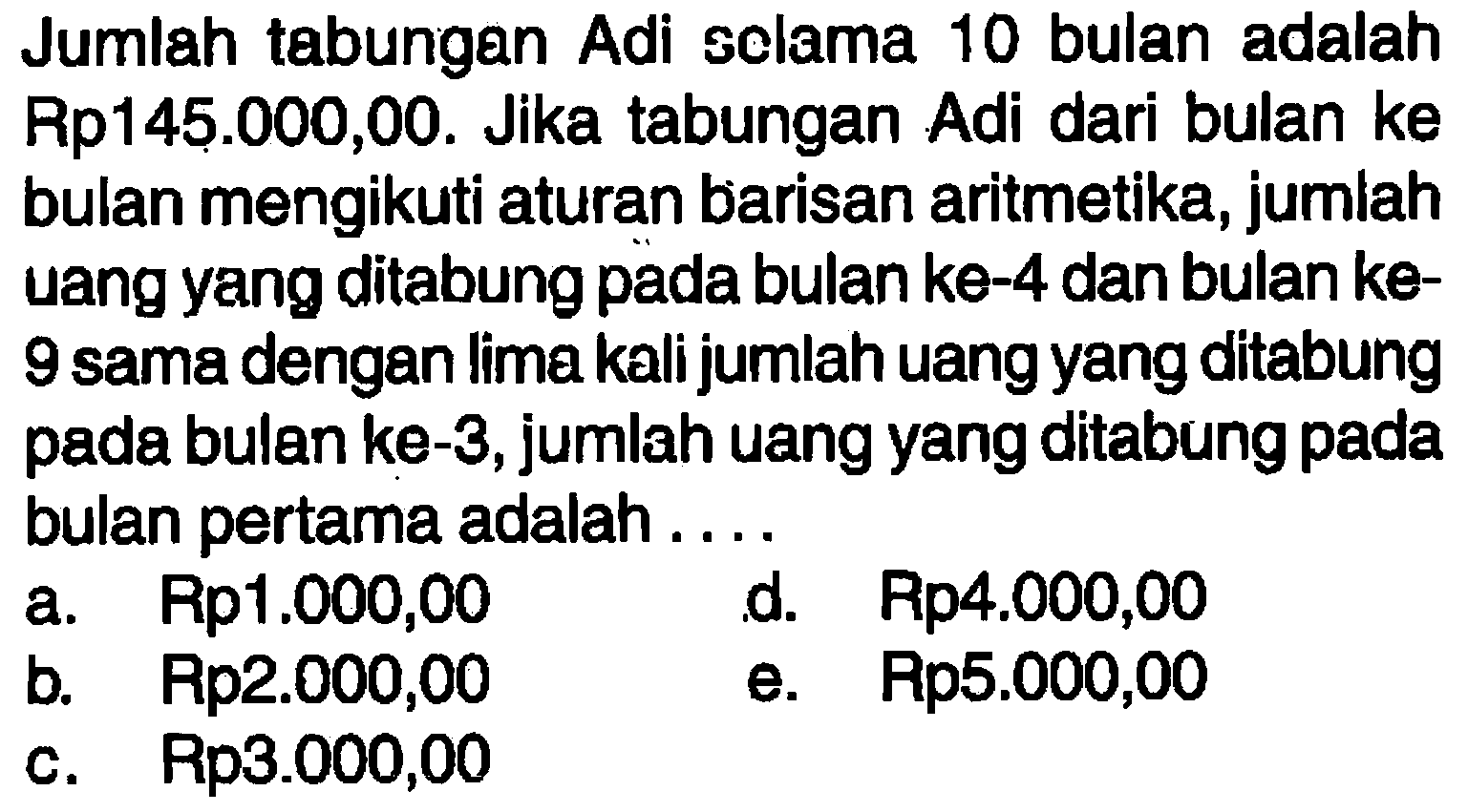 Jumlah tabungan Adi selama 10bulan adalah Rp145.000,00. Jika tabungan Adi dari bulan ke bulan mengikuti aturan barisan aritmetika, jumiah uang yang ditabung pada bulan ke-4 dan bulan ke9 sama dengan lima kali jumlah uang yang ditabung pada bulan ke-3, jumlah uang yang ditabung pada bulan pertama adalah....