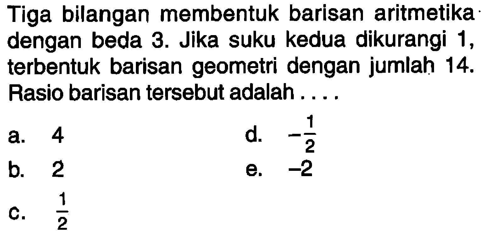 Tiga bilangan membentuk barisan aritmetika dengan beda 3. Jika suku kedua dikurangi 1, terbentuk barisan geometri dengan jumlah  14 .  Rasio barisan tersebut adalah....