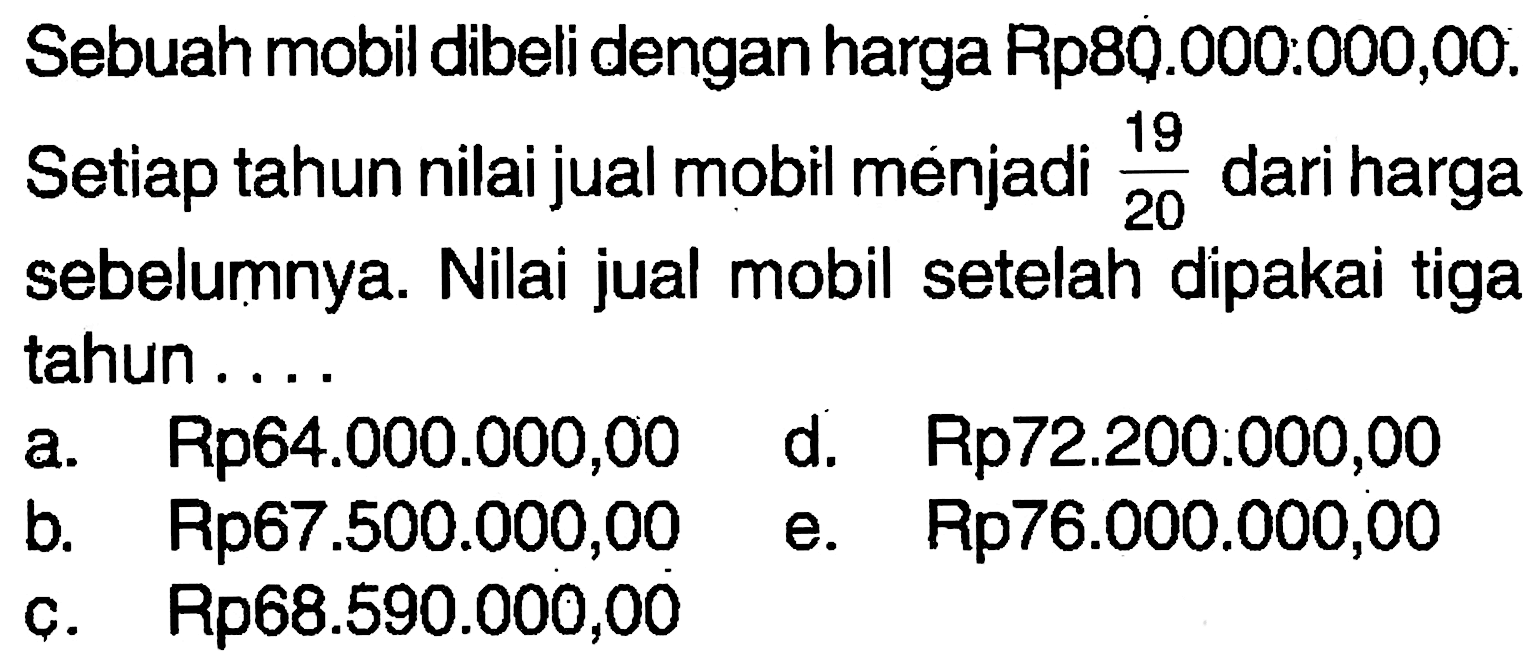 Sebuah mobil dibeli dengan harga Rp80.000:000,00. Setiap tahun nilai jual mobil menjadi 19/20 dari harga sebelumnya. Nilai jual mobil setelah dipakai tiga tahun ....