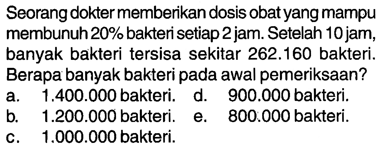 Seorang dokter memberikan dosis obat yang mampu membunuh 20% bakteri setiap 2 jam. Setelah 10 jam, banyak bakteri tersisa sekitar 262.160 bakteri. Berapa banyak bakteri pada awal pemeriksaan?