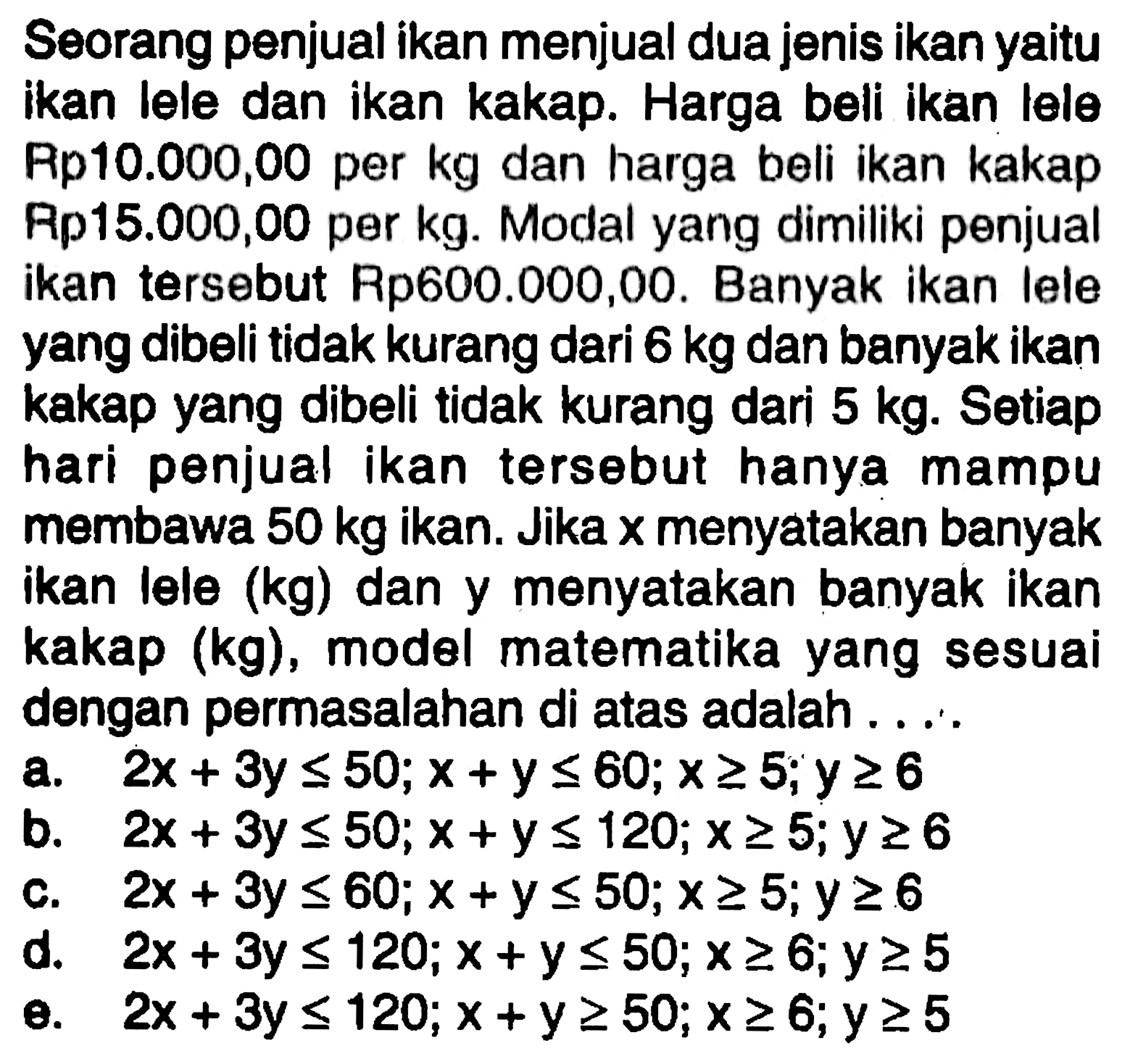 Seorang penjual ikan menjual dua jenis ikan yaitu ikan lele dan ikan kakap. Harga beli ikan lele Rp10.000,00 per kg dan harga beli ikan kakap Rp15.000,00 per kg. Modal yang dimiliki penjual ikan tersebut Rp600.000,00. Banyak ikan lele yang dibeli tidak kurang dari 6 kg dan banyak ikan kakap yang dibeli tidak kurang dari 5 kg. Setiap hari penjual ikan tersebut hanya mampu membawa 50 kg ikan. Jika x menyatakan banyak ikan lele (kg) dan y menyatakan banyak ikan kakap (kg), model matematika yang sesuai dengan permasalahan di atas adalah . . . .