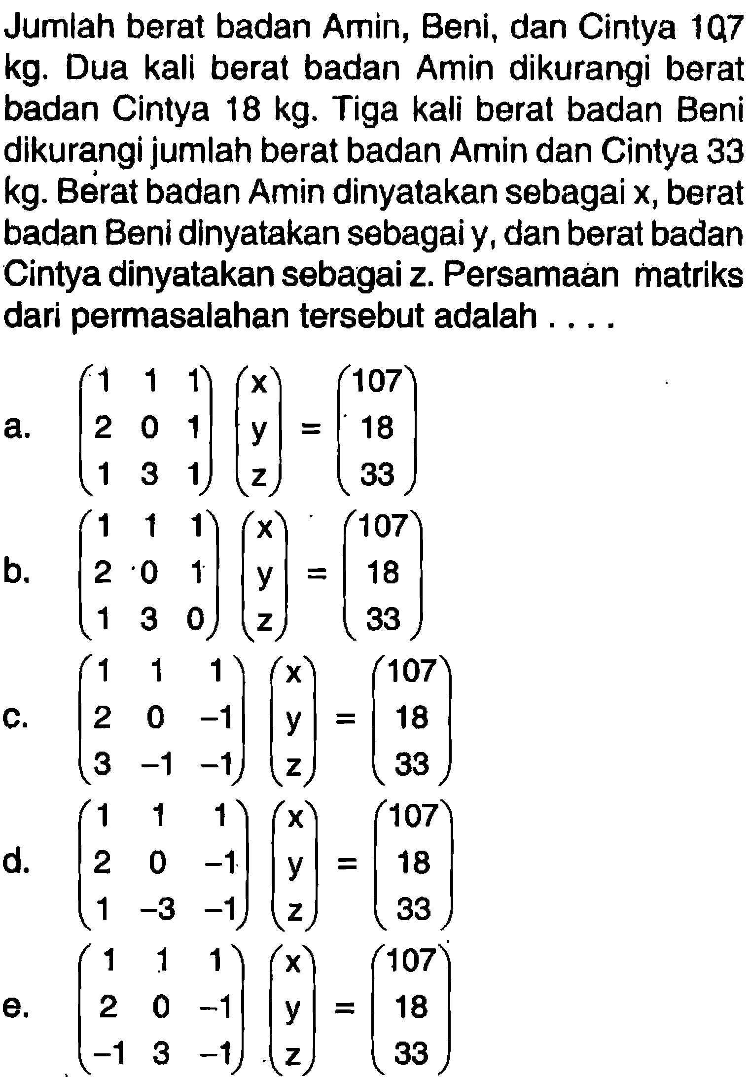 Jumlah berat badan Amin, Beni, dan Cintya 107 kg. Dua kali berat badan Amin dikurangi berat badan Cintya 18 kg. Tiga kali berat badan Beni dikurangi jumlah berat badan Amin dan Cintya 33 kg. Berat badan Amin dinyalakan sebagai x, berat badan Beni dinyatakan sebagai y, dan berat badan Cintya dinyatakan sebagai z. Persamaan matriks dari permasalahan tersebut adalah . . . .