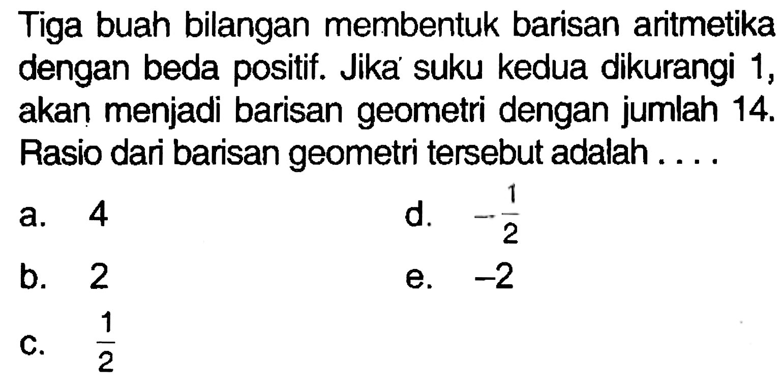 Tiga buah bilangan membentuk barisan artmetika dengan beda positif. Jika suku kedua dikurangi 1, akan menjadi barisan geometri dengan jumlah  14 .  Rasio dari barisan geometri tersebut adalah....