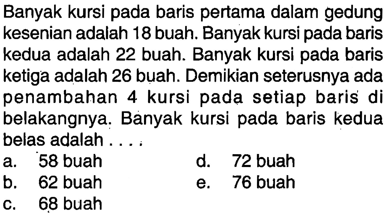 Banyak kursi pada baris pertama dalam gedung kesenian adalah 18 buah. Banyak kursi pada baris kedua adalah 22 buah. Banyak kursi pada baris ketiga adalah 26 buah. Demikian seterusnya ada penambahan 4 kursi pada setiap baris di belakangnya. Banyak kursi pada baris kedua belas adalah...