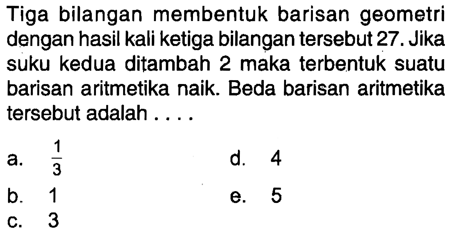 Tiga bilangan membentuk barisan geometri dengan hasil kali ketiga bilangan tersebut 27 . Jika suku kedua ditambah 2 maka terbentuk suatu barisan aritmetika naik. Beda barisan aritmetika tersebut adalah ....