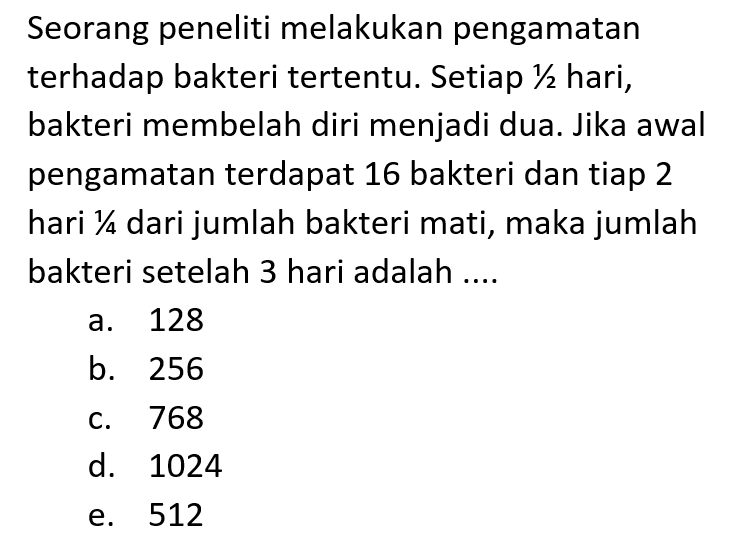 Seorang peneliti melakukan pengamatan terhadap bakteri tertentu. Setiap 1/2 hari, bakteri membelah diri menjadi dua. Jika awal pengamatan terdapat 16 bakteri dan tiap 2 hari 1/4 dari jumlah bakteri mati, maka jumlah bakteri setelah 3 hari adalah....