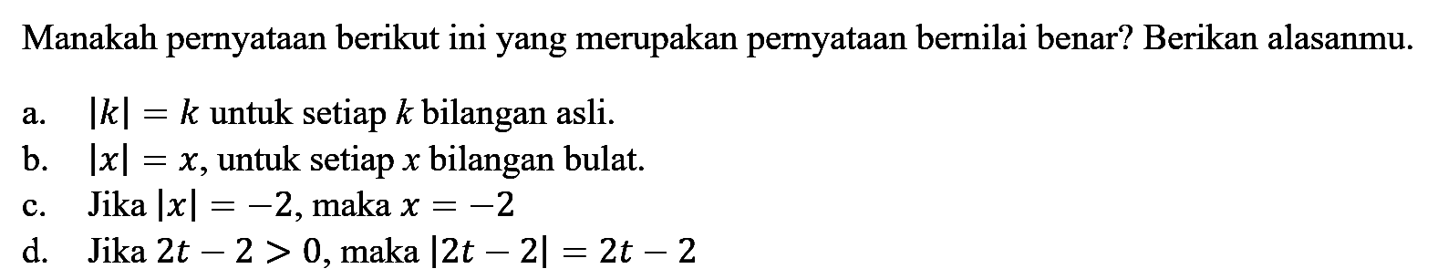 Manakah pernyataan berikut ini yang merupakan pernyataan bernilai benar? Berikan alasanmu. a. |k|=k untuk setiap k bilangan asli. b. |x|=x, untuk setiap x bilangan bulat. c. Jika |x|=-2, maka x=-2 d. Jika 2t-2>0, maka |2t-2|=2t-2