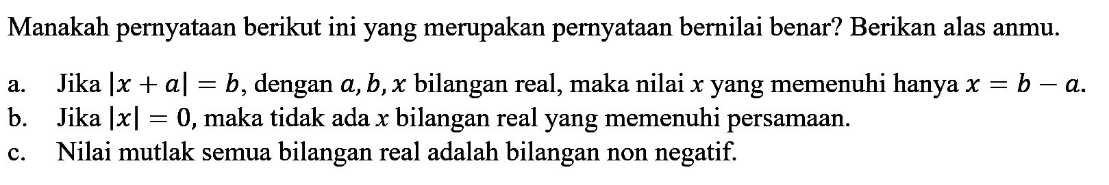 Manakah pernyataan berikut ini yang merupakan pernyataan bernilai benar? Berikan alasanmu. a. Jika |x+a|=b, dengan a,b,x bilangan real, maka nilai x yang memenuhi hanya x=b-a. b. Jika |x|=0, maka tidak ada x bilangan real yang memenuhi persamaan. c. Nilai mutlak semua bilangan real adalah bilangan non negatif.