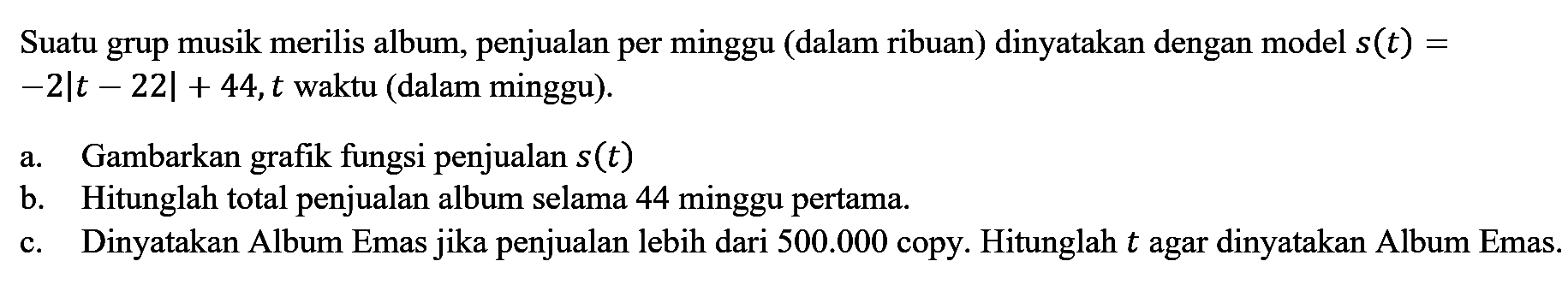 Suatu grup musik merilis album, penjualan per minggu (dalam ribuan) dinyatakan dengan model s(t)=-2|t-22|+44, t waktu (dalam minggu). a. Gambarkan grafik fungsi penjualan s(t) b. Hitunglah total penjualan album selama 44 minggu pertama. c. Dinyatakan Album Emas jika penjualan lebih dari 500.000 copy. Hitunglah t agar dinyatakan Album Emas.