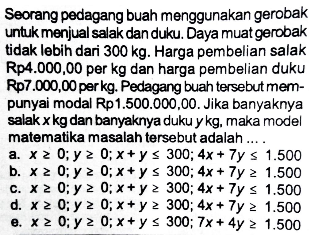 Seorang pedagang buah menggunakan gerobak untuk menjual salak danduku Daya muatgarobak tidak lebih dari 300 kg. Harga pembelian salak Rp4.000,00 per kg dan harga pembelian duku Rp7.000,00 per kg Pedagang buah tersebut mem-punyai modal Rp1.500.000,00. Jika banyaknya salakxkgdan banyaknya dukuykg, maka model matematika masalah tersebut adalah ... .