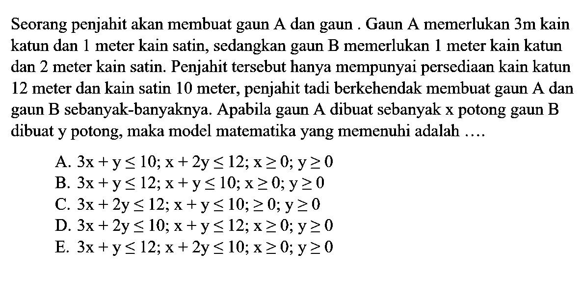 Seorang penjahit akan membuat gaun A dan gaun. Gaun A memerlukan 3m kain katun dan meter kain satin, sedangkan gaun B memerlukan 1 meter kain katun dan 2 meter kain satin. Penjahit tersebut hanya mempunyai persediaan kain katun 12 meter dan kain satin 10 meter, penjahit tadi berkehendak membuat gaun A dan gaun B sebanyak-banyaknya. Apabila gaun A dibuat sebanyak x potong gaun B dibuat y potong, maka model matematika yang memenuhi adalah ....