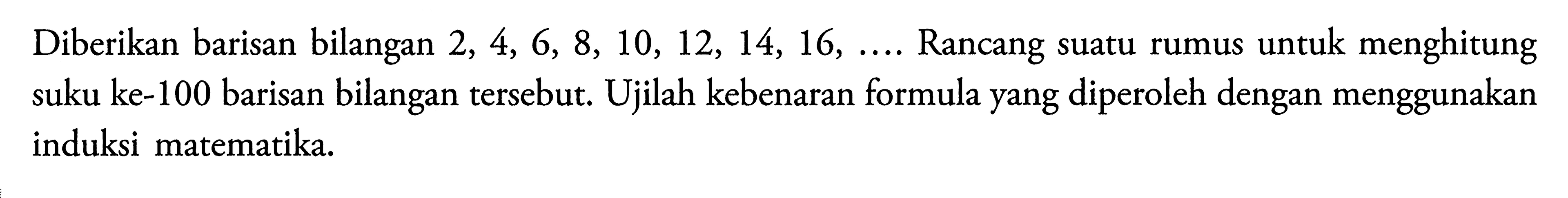 Diberikan barisan bilangan 2, 4, 6, 8, 10, 12, 14, 16, ... Rancang suatu rumus untuk menghitung suku ke-100 barisan bilangan tersebut. Ujilah kebenaran formula yang diperoleh dengan menggunakan induksi matematika.