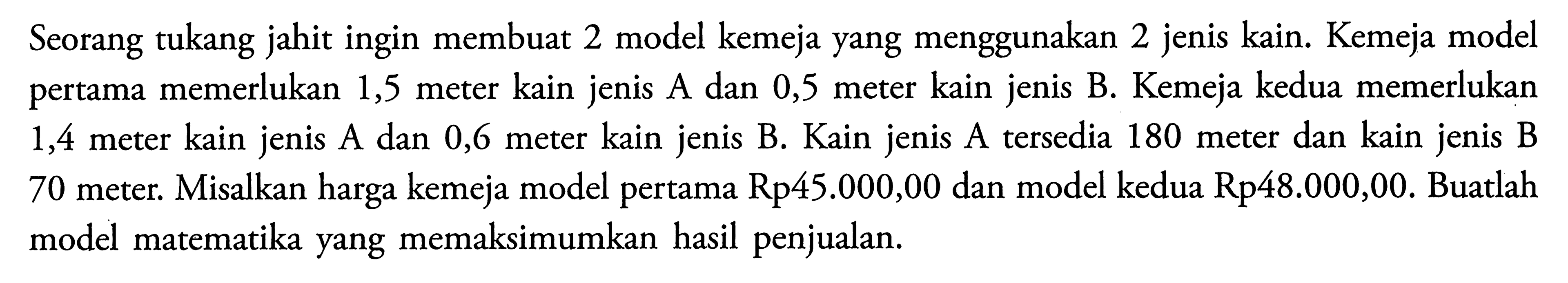 Seorang tukang jahit ingin membuat 2 model kemeja yang menggunakan 2 jenis kain. Kemeja model pertama memerlukan 1,5 meter kain jenis A dan 0,5 meter kain jenis B. Kemeja kedua memerlukan 1,4 meter kain jenis A dan 0,6 meter kain jenis B. Kain jenis A tersedia 180 meter dan kain jenis B 70 meter. Misalkan harga kemeja model pertama Rp45.000,00 dan model kedua Rp48.000,00. Buatlah model matematika yang memaksimumkan hasil penjualan.