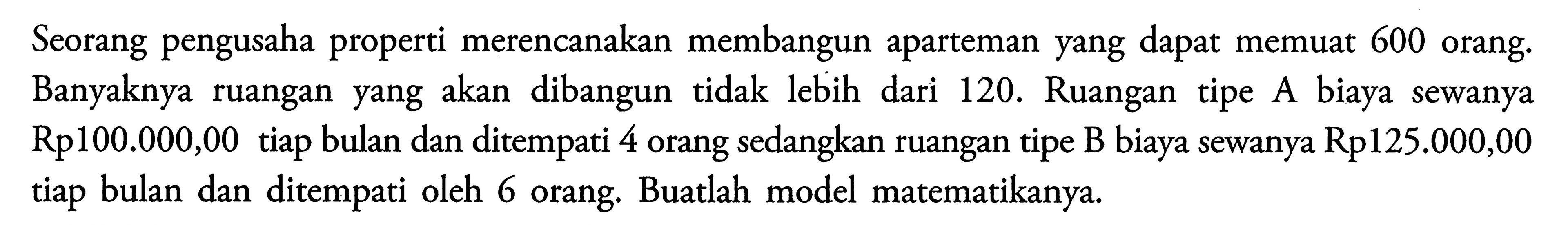 Seorang pengusaha properti merencanakan membangun aparteman yang dapat memuat 600 orang. Banyaknya ruangan yang akan dibangun tidak lebih dari 120. Ruangan tipe A biaya sewanya Rp100.000,00 tiap bulan dan ditempati 4 orang sedangkan ruangan tipe B biaya sewanya Rp125.000,00 tiap bulan dan ditempati oleh 6 orang. Buatlah model matematikanya.
