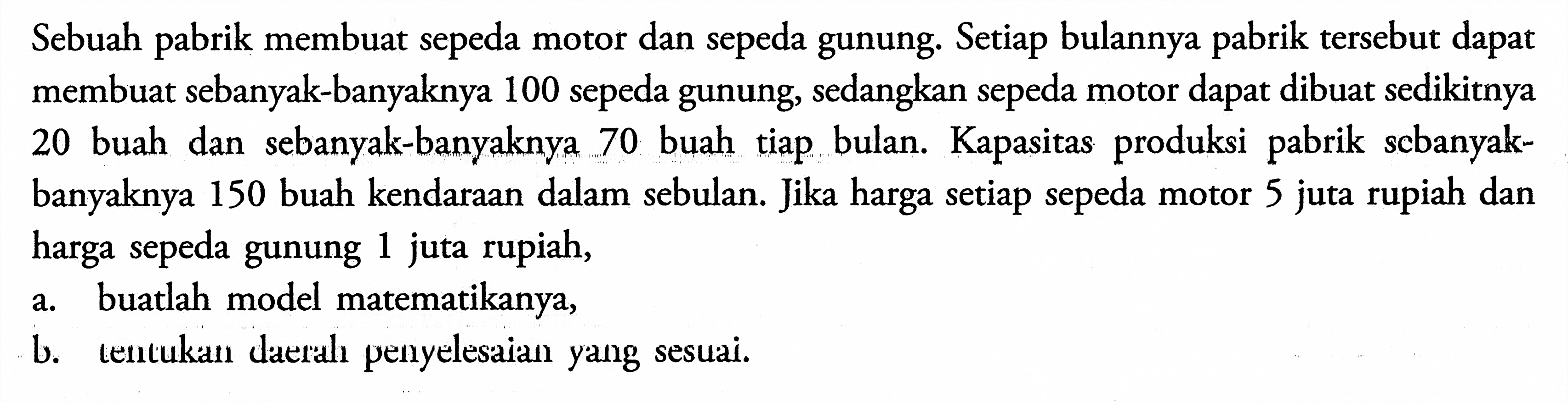 Sebuah pabrik membuat sepeda motor dan sepeda gunung. Setiap bulannya pabrik tersebut dapat membuat sebanyak-banyaknya 100 sepeda gunung, sedangkan sepeda motor dapat dibuat sedikitnya 20 buah dan sebanyak-banyaknya 70 buah tiap bulan. Kapasitas produksi pabrik sebanyak-banyaknya 150 buah kendaraan dalam sebulan. Jika harga setiap sepeda motor 5 juta rupiah dan harga sepeda gunung 1 rupiah, a. buatlah model matematikanya, b. tentukan daerah penyelesaian yang sesuai.