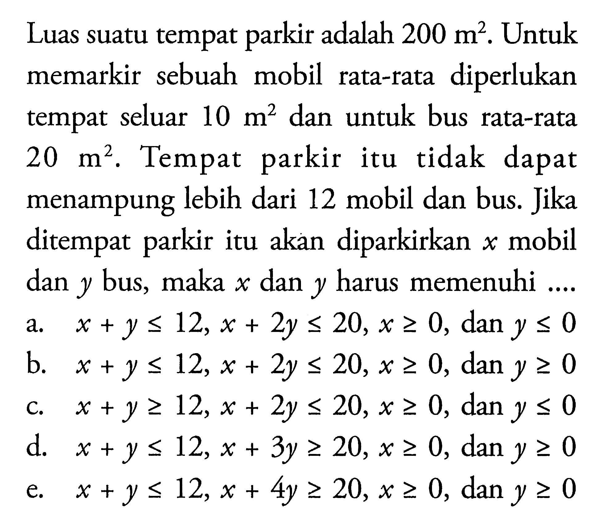 Luas suatu tempat adalah 200 m^2. Untuk parkir diperlukan memarkir sebuah mobil rata-rata tempat seluar 10 m^2 dan untuk bus rata-rata 20 m^2. Tempat parkir itu tidak dapat menampung lebih dari 12 mobil dan bus Jika ditempat itu akan diparkirkan x mobil parkir dan y bus, maka dan y harus memenuhi ....