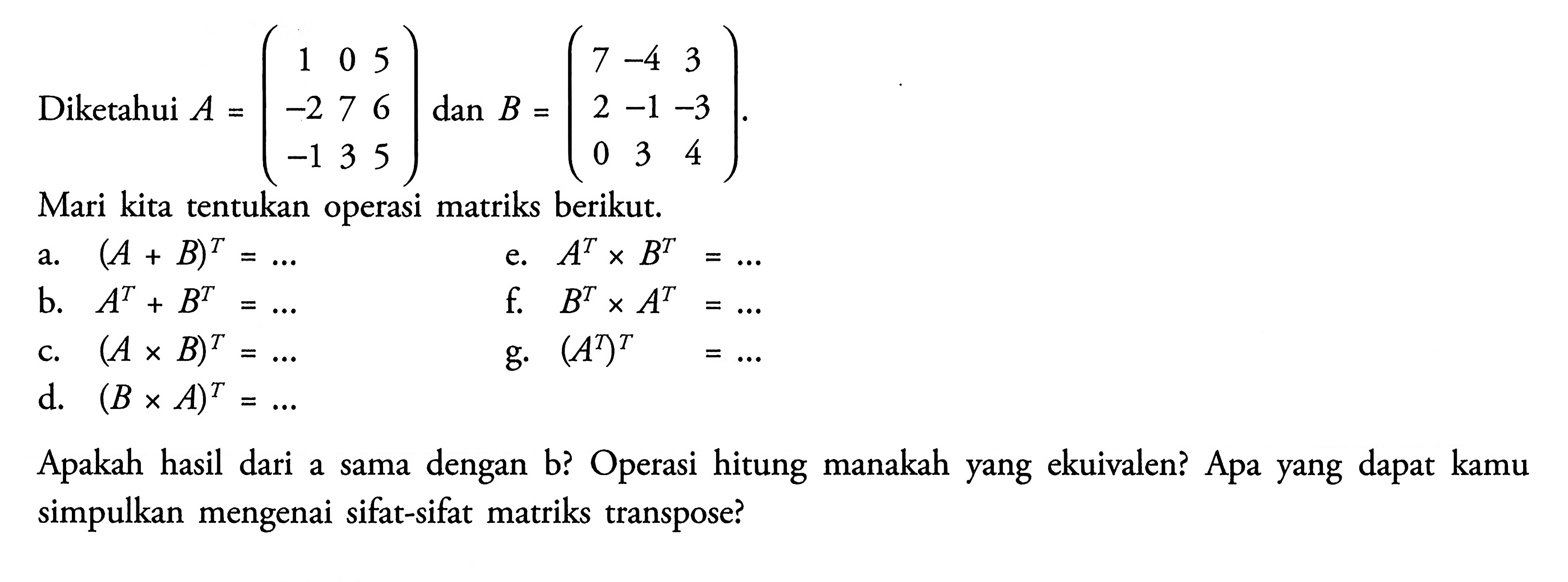 Diketahui A=(1 0 5 -2 7 6 -1 3 5) dan B=(7 -4 2 -1 -3 0 3 4). Mari kita tentukan operasi matriks berikut: a.(A + B)^T e. A^T x B^T = B.A^T + B^T= f. B^T x A^T c.(A x B)^T g.(AT)^T= d. (B x A)^T Apakah hasil dari a dengan b? Operasi hitung manakah yang ekuivalen? Apa yang dapat kamu a sama simpulkan mengenai sifat-sifat matriks transpose?