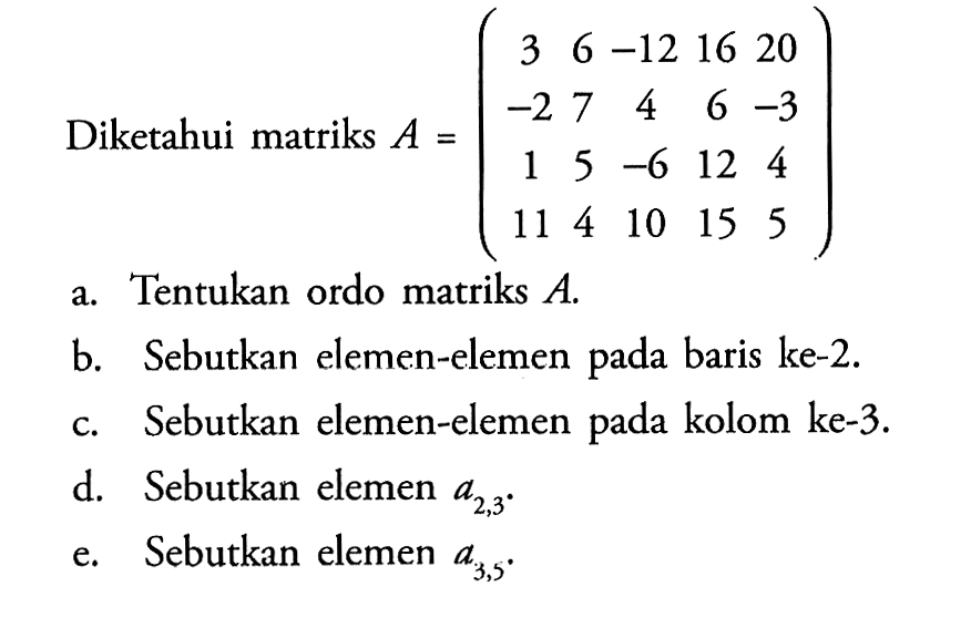 Diketahui matriks A=(3 6 -12 16 20 -2 7 4 6 -3 1 5 -6 12 4 11 4 10 15 5 a. Tentukan ordo matriks A. b. Sebutkan elemen-elemen pada baris ke-2. c. Sebutkan elemen-elemen pada kolom ke-3. d. Sebutkan elemen A(2,3). e. Sebutkan elemen a(3,5).