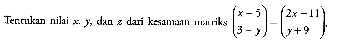 Tentukan nilai x, y, dan z dari kesamaan matriks (x-5 3-y) = (2x-11 y+9).