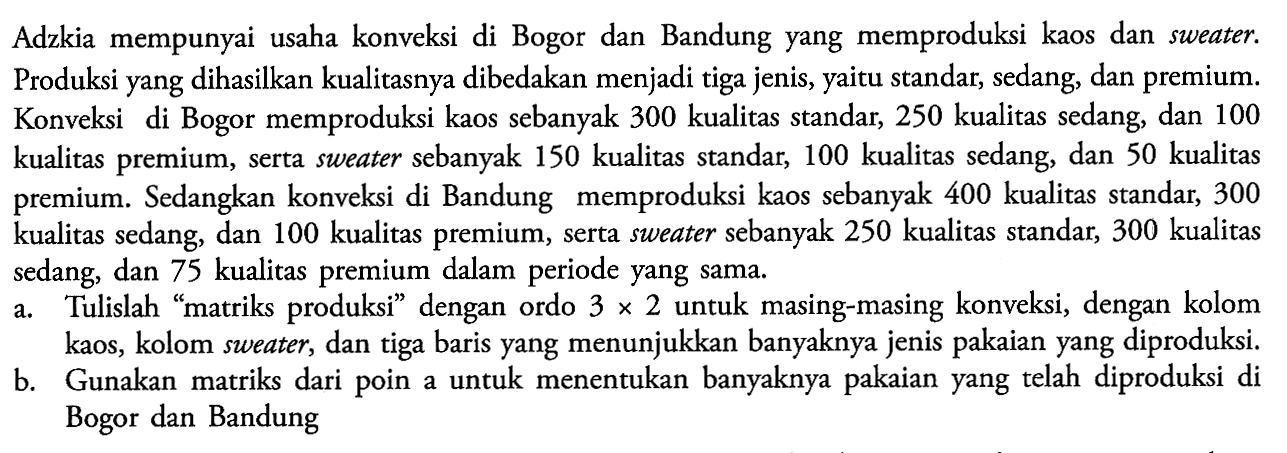 Adzkia mempunyai usaha konveksi di Bogor dan Bandung yang memproduksi kaos dan sweater. Produksi yang dihasilkan kualitasnya dibedakan menjadi tiga jenis, yaitu, standar, sedang, dan premium. Konveksi di Bogor memproduksi kaos sebanyak 300 kualitas standar, 250 kualitas sedang, dan 100 Konveksi kualitas premium, serta sweater sebanyak 150 kualitas standart, 100 kualitas sedang, dan 50 kualitas premium. Sedangkan konveksi di Bandung memproduksi kaos sebanyak 400 kualitas standar, 300 kualitas sedang, dan 100 kualitas premium, serta sweater sebanyak 250 kualitas standar, 300 kualitas sedang, dan 75 kualitas premium dalam periode yang sama a. Tulislah "matriks produksi" dengan ordo 3 x 2 untuk masing-masing konveksi, dengan kolom kaos, kolom sweater, dan tiga baris yang menunjukkan banyaknya jenis pakaian yang diproduksi. b. Gunakan matriks dari untuk menentukan banyaknya pakaian yang telah diproduksi di poin Bogor dan Bandung