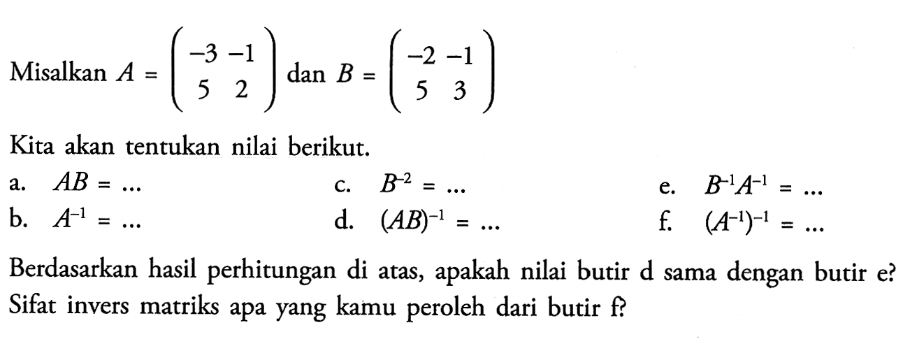 Misalkan A=(-3 -1 5 2) dan B=(-2 -1 5 3) Kita akan tentukan nilai berikut: a. AB=... b. A^-1=... c. B^-2=... d. (AB)^-1=... e. B^1A^1=... f. (A^-1)^-1=... Berdasarkan hasil perhitungan di atas, apakah nilai butir d sama dengan butir e? Sifat invers matriks apa yang kamu peroleh dari butir f?