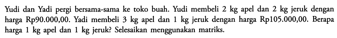 Yudi dan Yadi pergi bersama-sama ke toko buah. Yudi membeli 2 kg apel dan 2 kg jeruk dengan harga Rp90.000,00. Yadi membeli 3 kg dan 1 kg jeruk dengan harga Rp105.000,00. Berapa apel harga 1 kg apel dan 1 kg jeruk? Selesaikan menggunakan matriks.