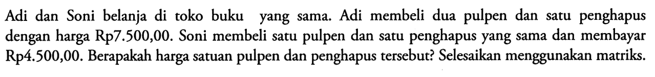 Adi dan Soni belanja di toko buku yang sama. Adi membeli dua pulpen dan satu penghapus dengan harga Rp7.500,00. Soni membeli satu pulpen dan satu penghapus yang sama dan membayar Rp4.500,00. Berapakah harga satuan pulpen dan penghapus tersebut? Selesaikan menggunakan matriks.