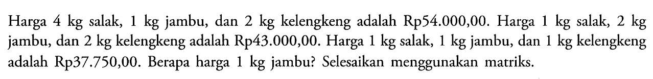 Harga 4 kg salak, 1 kg jambu, dan 2 kg kelengkeng adalah Rp54.000,00. Harga 1 kg salak, 2 kg jambu, dan 2 kg kelengkeng adalah Rp43.000,00. Harga 1 kg salak, 1 kg jambu, dan 1 kg kelengkeng adalah Rp37.750,00. Berapa harga 1 kg jambu? Selesaikan menggunakan matriks.