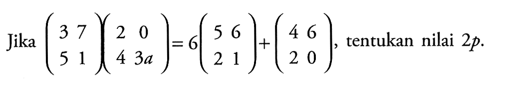 Jika( 3 7 5 1 )(2 0 4 3a) = 6(5 6 2 1) + (4 6 3 0), tentukan nilai 2p