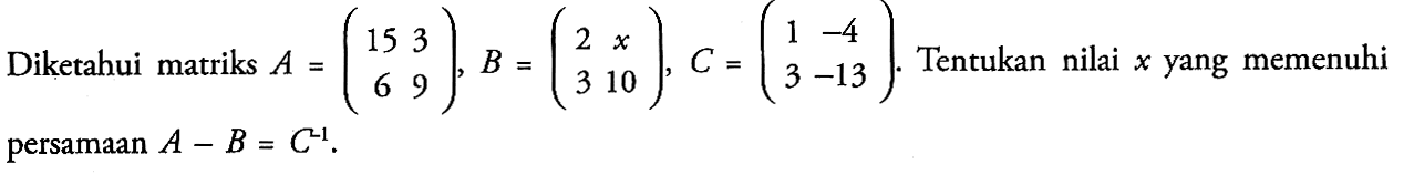 Diketahui matriks A=(15 3 6 9), B=(2 x 3 10), C=(1 -4 3 -15). Tentukan nilai yang memenuhi persamaan A-B=C^(-1).