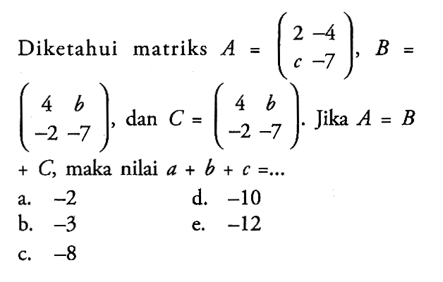 Diketahui matriks A=(2 -4 c -7), B=(4 b -2 -7), dan C=(4 b -2 -7). Jika A=B+C, maka nilai a+b+c=...