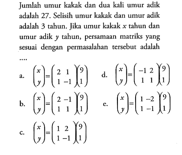 Jumlah umur kakak dan dua kali umur adik adalah 27 . Selisih umur kakak dan umur adik adalah 3 tahun. Jika umur kakak x tahun dan umur adik y tahun, persamaan matriks yang sesuai dengan permasalahan tersebut adalah ...