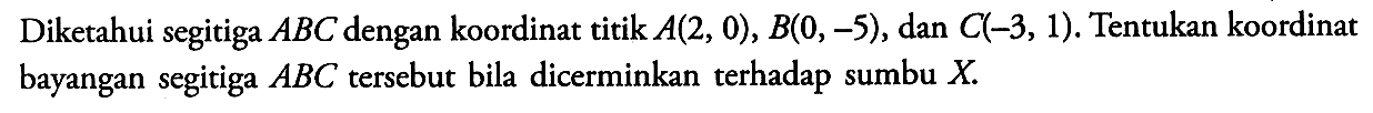 Diketahui segitiga ABC dengan koordinat titik A(2, 0), B(0, -5), dan C(-3, 1). Tentukan koordinat bayangan segitiga ABC tersebut bila dicerminkan terhadap sumbu X.