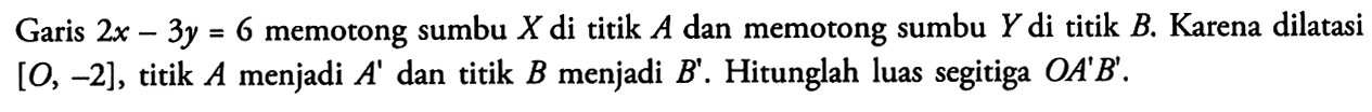 Garis 2x-3y=6 memotong sumbu X di titik A dan memotong sumbu Y di titik B. Karena dilatasi [O, -2], titik A menjadi A' dan titik B menjadi B'. Hitunglah luas segitiga OA'B'.