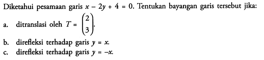 Diketahui persamaan garis x-2y+4=0. Tentukan bayangan garis tersebut jika: a. ditranslasi oleh T=(2 3). b. direfleksi terhadap garis y=x. c. direfleksi terhadap garis y=-x.