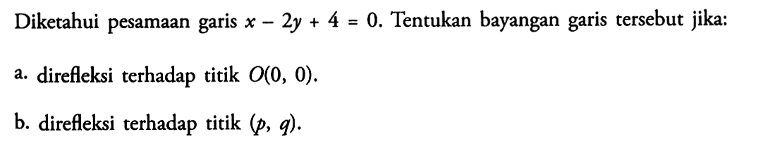 Diketahui pesamaan garis x-2y+4=0. Tentukan bayangan garis tersebut jika: a. direfleksi terhadap titik O(0, 0). b. direfleksi terhadap titik (p, q).