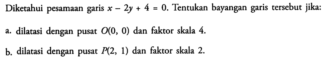 Diketahui pesamaan garis x-2y + 4 = 0. Tentukan bayangan tersebut garis jika: a.dilatasi dengan pusat O(0, 0) dan faktor skala 4 B. dilatasi dengan pusat P(2, 1) dan faktor skala 2.