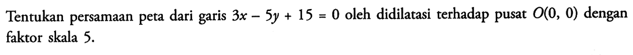 Tentukan persamaan peta dari garis 3x-5y+15=0 oleh didilatasi terhadap pusat O(0,0) dengan faktor skala 5.