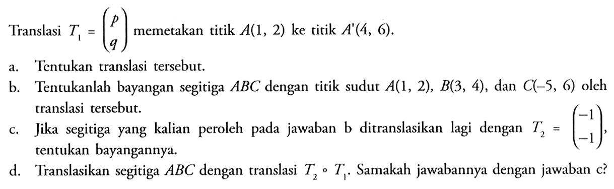 Translasi T1=(p q) memetakan titik A(1, 2) ke titik A'(4, 6). a. Tentukan translasi tersebut. b. Tentukanlah bayangan segitiga ABC dengan titik sudut A(1, 2), B(3, 4), dan C(-5, 6) oleh translasi tersebut. c. Jika segitiga yang kalian peroleh pada jawaban b ditranslasikan lagi dengan T2=(-1 -1), tentukan bayangannya. d. Translasikan segitiga ABC dengan translasi T2 o T1. Samakah jawabannya dengan jawaban c?