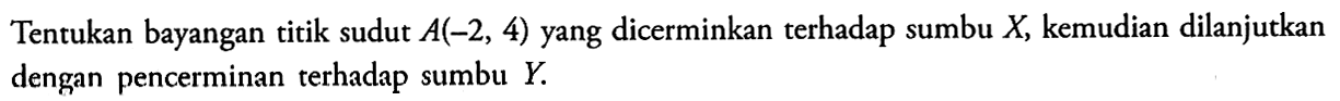 Tentukan bayangan titik sudut A(-2,4) yang dicerminkan terhadap sumbu X, kemudian dilanjutkan dengan pencerminan terhadap sumbu Y.