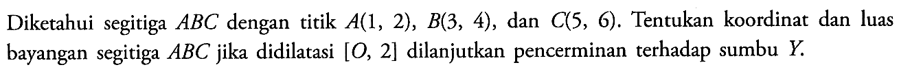 Diketahui segitiga ABC dengan titik A(1,2), B(3,4), dan C(5,6). Tentukan koordinat dan luas bayangan segitiga A B C jika didilatasi [O, 2] dilanjutkan pencerminan terhadap sumbu Y.