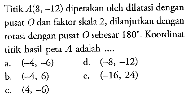 Titik A(8,-12) dipetakan oleh dilatasi dengan pusat O dan faktor skala 2, dilanjutkan dengan dengan pusat O sebesar 180. Koordinat rotasi titik hasil peta A adalah